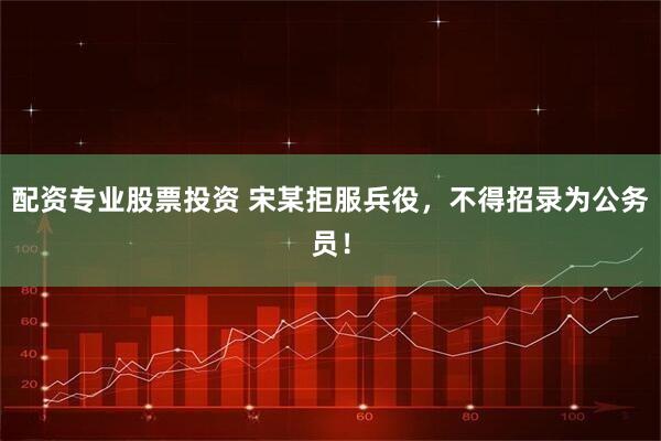 配资专业股票投资 宋某拒服兵役，不得招录为公务员！
