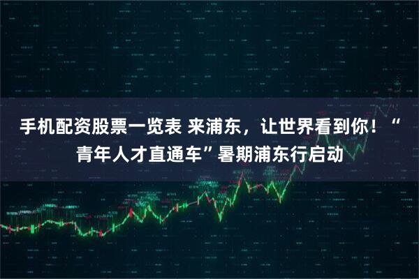 手机配资股票一览表 来浦东，让世界看到你！“青年人才直通车”暑期浦东行启动