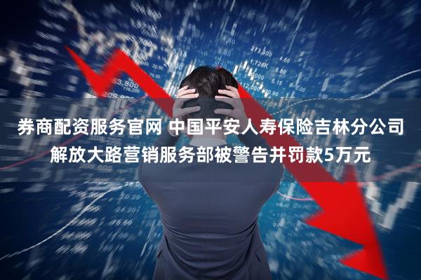 券商配资服务官网 中国平安人寿保险吉林分公司解放大路营销服务部被警告并罚款5万元
