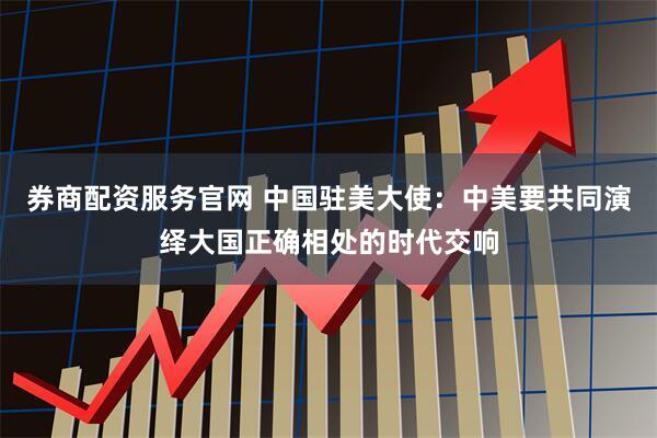 券商配资服务官网 中国驻美大使：中美要共同演绎大国正确相处的时代交响