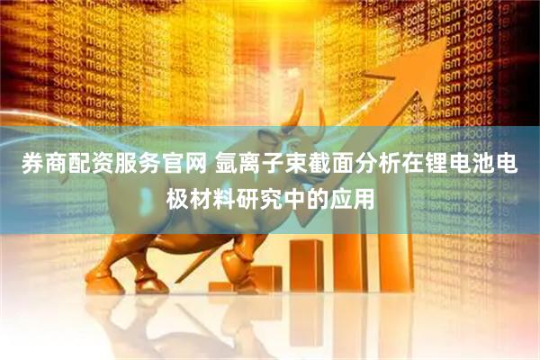 券商配资服务官网 氩离子束截面分析在锂电池电极材料研究中的应用