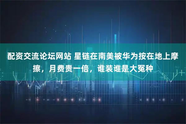 配资交流论坛网站 星链在南美被华为按在地上摩擦，月费贵一倍，谁装谁是大冤种