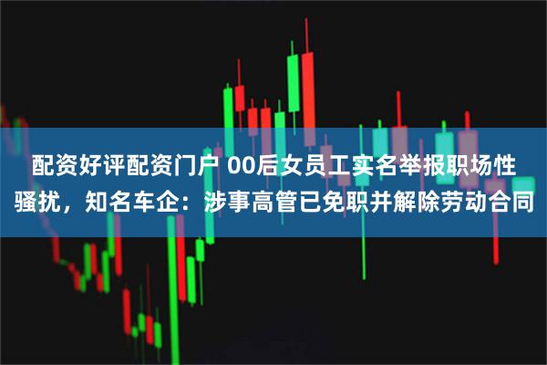 配资好评配资门户 00后女员工实名举报职场性骚扰，知名车企：涉事高管已免职并解除劳动合同