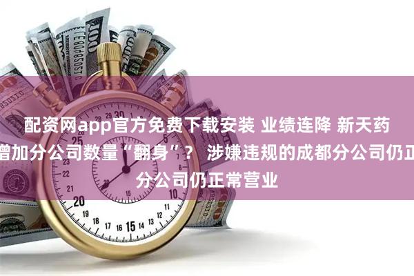 配资网app官方免费下载安装 业绩连降 新天药业拟靠增加分公司数量“翻身”？ 涉嫌违规的成都分公司仍正常营业