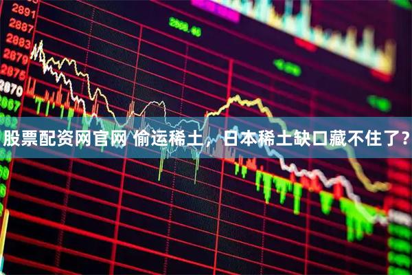 股票配资网官网 偷运稀土，日本稀土缺口藏不住了？