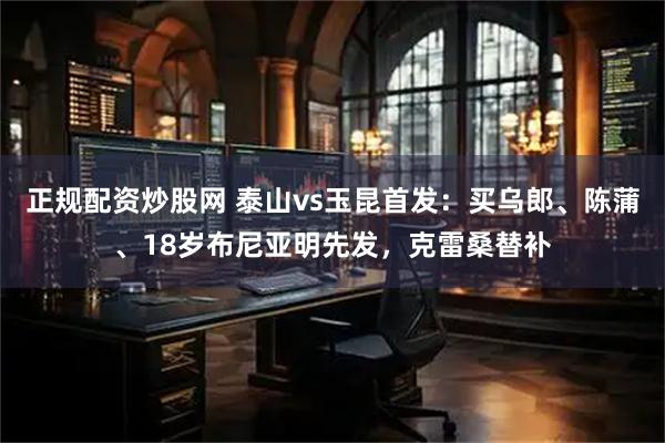正规配资炒股网 泰山vs玉昆首发：买乌郎、陈蒲、18岁布尼亚明先发，克雷桑替补