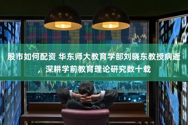 股市如何配资 华东师大教育学部刘晓东教授病逝，深耕学前教育理论研究数十载
